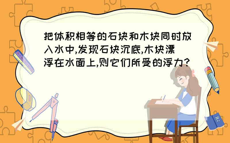 把体积相等的石块和木块同时放入水中,发现石块沉底,木块漂浮在水面上,则它们所受的浮力?