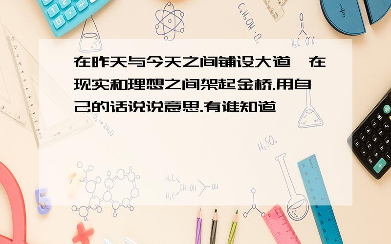 在昨天与今天之间铺设大道,在现实和理想之间架起金桥.用自己的话说说意思.有谁知道