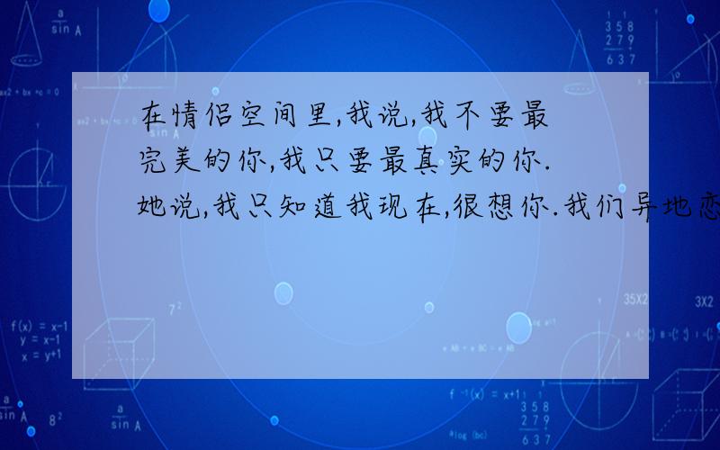 在情侣空间里,我说,我不要最完美的你,我只要最真实的你.她说,我只知道我现在,很想你.我们异地恋.好痛苦啊