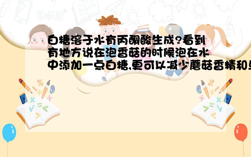 白糖溶于水有丙酮酸生成?看到有地方说在泡香菇的时候泡在水中添加一点白糖,更可以减少蘑菇香精和鸟苷酸在换水过程中的流失,让烹调出来的香菇味道更好.旁白给的理由是白糖溶于水有丙