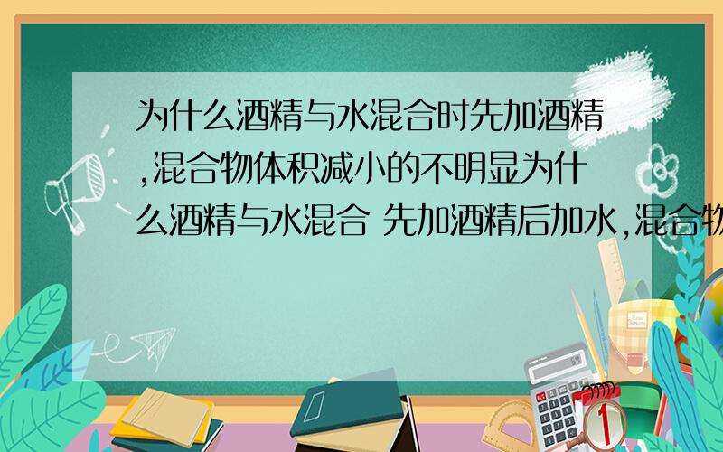 为什么酒精与水混合时先加酒精,混合物体积减小的不明显为什么酒精与水混合 先加酒精后加水,混合物体积减小的不明显；而先加清水再加酒精,混合物体积减小很明显,老师叫我们写科学作