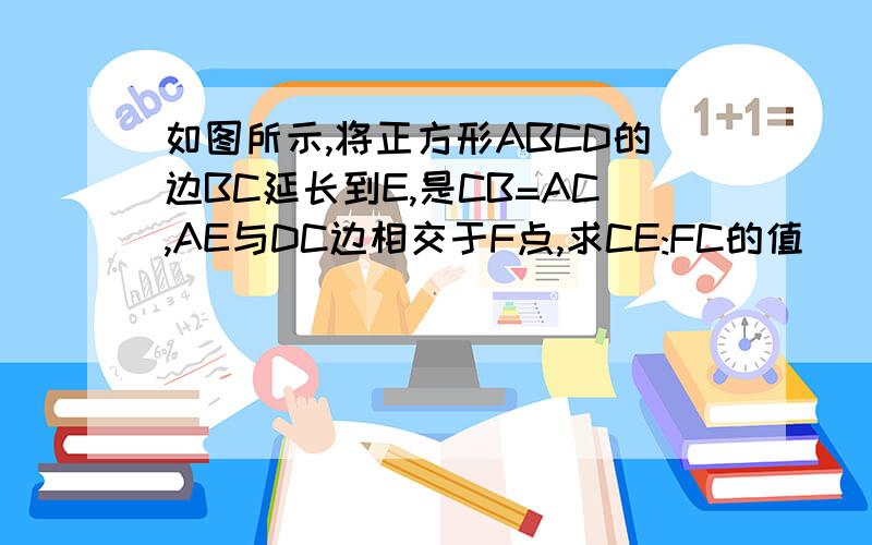 如图所示,将正方形ABCD的边BC延长到E,是CB=AC,AE与DC边相交于F点,求CE:FC的值