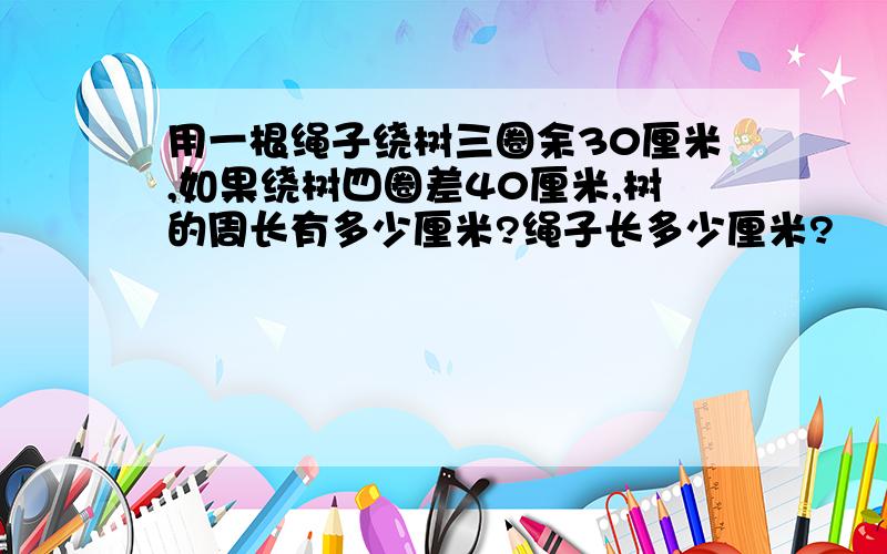 用一根绳子绕树三圈余30厘米,如果绕树四圈差40厘米,树的周长有多少厘米?绳子长多少厘米?