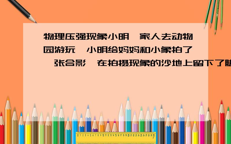 物理压强现象小明一家人去动物园游玩,小明给妈妈和小象拍了一张合影,在拍摄现象的沙地上留下了脚印,小明发现小象的脚印还没妈妈的深.如果小象的质量是2吨,此时小象的接触面积为2500平