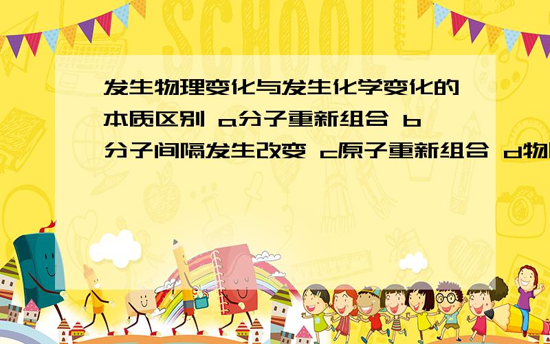 发生物理变化与发生化学变化的本质区别 a分子重新组合 b分子间隔发生改变 c原子重新组合 d物质状态发生改