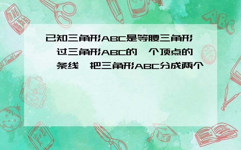 已知三角形ABC是等腰三角形,过三角形ABC的一个顶点的一条线,把三角形ABC分成两个