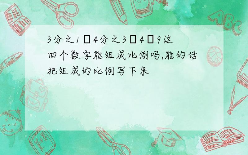 3分之1﹑4分之3﹑4﹑9这四个数字能组成比例吗,能的话把组成的比例写下来