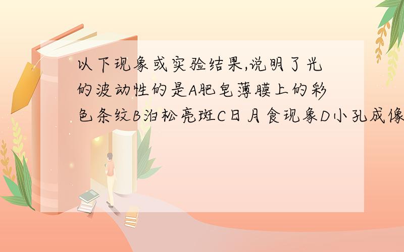 以下现象或实验结果,说明了光的波动性的是A肥皂薄膜上的彩色条纹B泊松亮斑C日月食现象D小孔成像没有啦,我站在在做作业,老师在上面不准我们抄,可等会上我最爱的体育课,没做完出不去,我