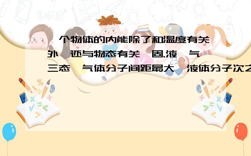 一个物体的内能除了和温度有关外,还与物态有关,固.液,气三态,气体分子间距最大,液体分子次之,固体分子间距最小,所以气体分子势能最大,固体分子势能最小.这句话好象不对吧!分子势能跟