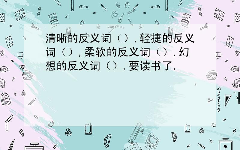 清晰的反义词（）,轻捷的反义词（）,柔软的反义词（）,幻想的反义词（）,要读书了,