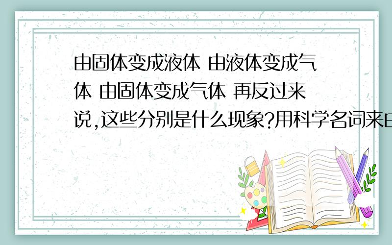 由固体变成液体 由液体变成气体 由固体变成气体 再反过来说,这些分别是什么现象?用科学名词来由固体变成液体 由液体变成气体 由固体变成气体 再反过来说,这些分别是什么现象?用科学名