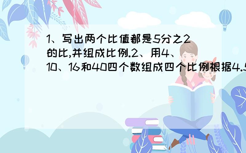 1、写出两个比值都是5分之2的比,并组成比例.2、用4、10、16和40四个数组成四个比例根据4.5×1.6=9×0.8写出四个比例