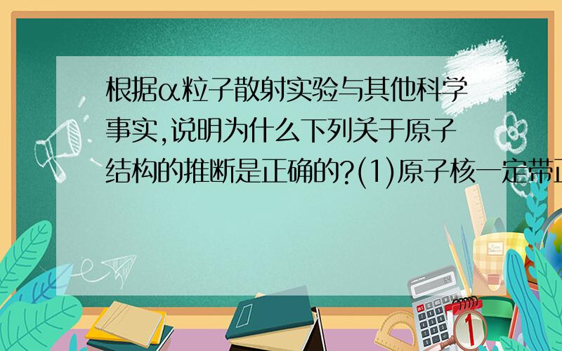 根据α粒子散射实验与其他科学事实,说明为什么下列关于原子结构的推断是正确的?(1)原子核一定带正电.________________________(2)原子核很