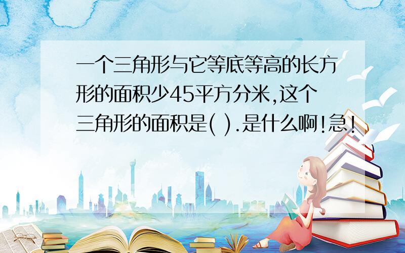 一个三角形与它等底等高的长方形的面积少45平方分米,这个三角形的面积是( ).是什么啊!急!