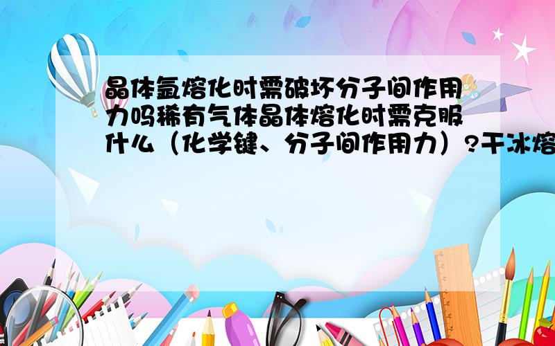 晶体氩熔化时需破坏分子间作用力吗稀有气体晶体熔化时需克服什么（化学键、分子间作用力）?干冰熔化或汽化时呢?