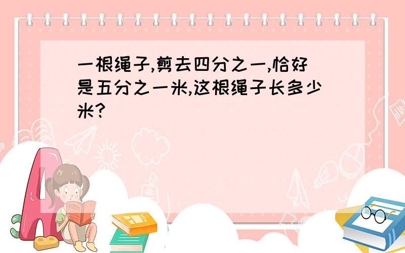 一根绳子,剪去四分之一,恰好是五分之一米,这根绳子长多少米?