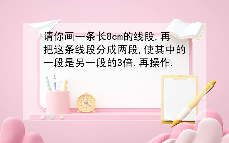 请你画一条长8cm的线段,再把这条线段分成两段,使其中的一段是另一段的3倍.再操作.