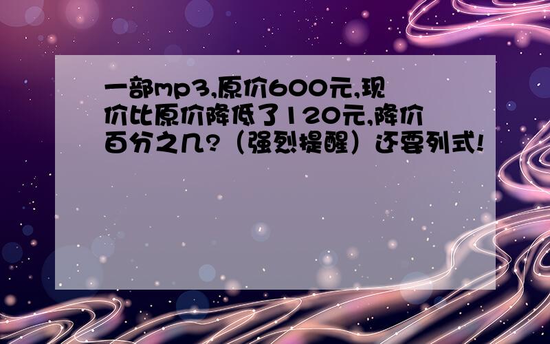 一部mp3,原价600元,现价比原价降低了120元,降价百分之几?（强烈提醒）还要列式!