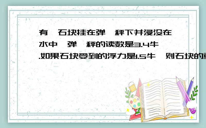 有一石块挂在弹簧秤下并浸没在水中,弹簧秤的读数是3.4牛.如果石块受到的浮力是1.5牛,则石块的重力是（ ）牛.