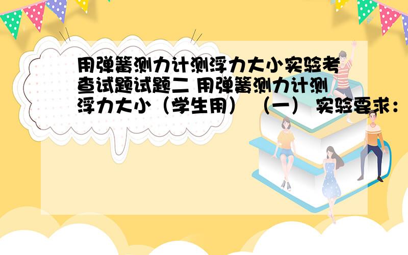 用弹簧测力计测浮力大小实验考查试题试题二 用弹簧测力计测浮力大小（学生用） （一） 实验要求：正确使用弹簧测力计测浮力,并记录测量结果,进行必要分析.（二） 实验器材：弹簧测力