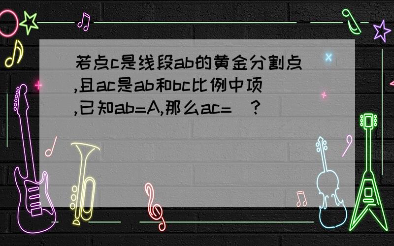 若点c是线段ab的黄金分割点,且ac是ab和bc比例中项,已知ab=A,那么ac=_?