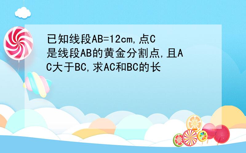 已知线段AB=12cm,点C是线段AB的黄金分割点,且AC大于BC,求AC和BC的长