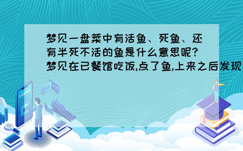 梦见一盘菜中有活鱼、死鱼、还有半死不活的鱼是什么意思呢?梦见在已餐馆吃饭,点了鱼,上来之后发现鱼是放在类似鱼缸的容器中,右侧有三、四条烹调好的鱼,左侧还有一条小鱼在清汤中游