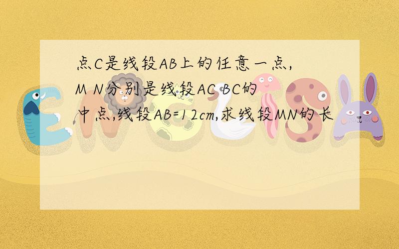 点C是线段AB上的任意一点,M N分别是线段AC BC的中点,线段AB=12cm,求线段MN的长