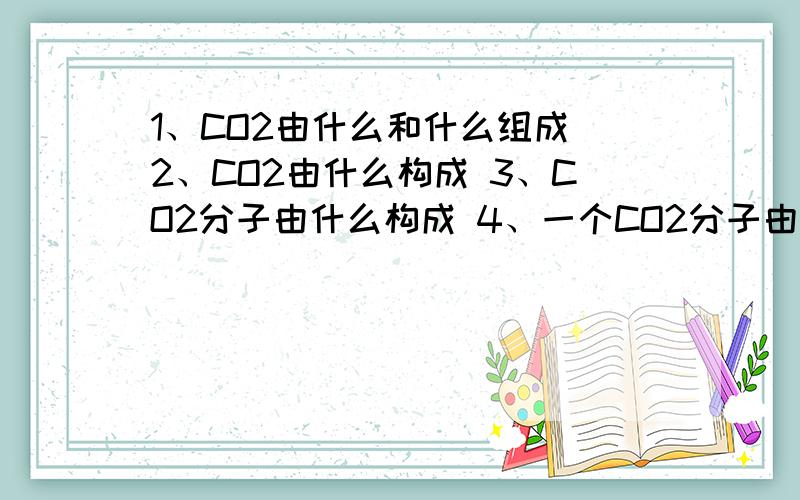 1、CO2由什么和什么组成 2、CO2由什么构成 3、CO2分子由什么构成 4、一个CO2分子由什么构成有点分不清其中区别 讲清楚一点