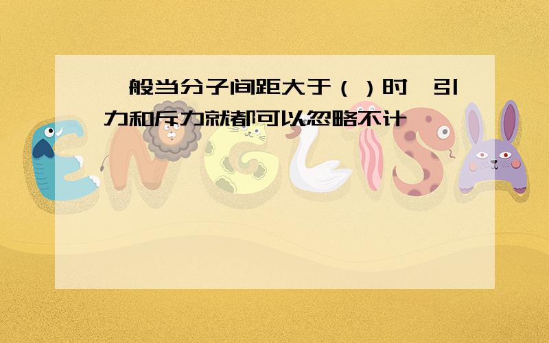 一般当分子间距大于（）时,引力和斥力就都可以忽略不计