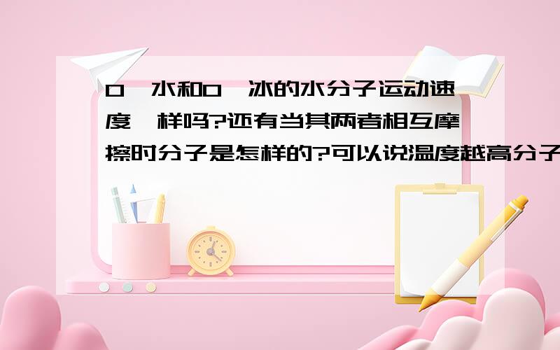 0°水和0°冰的水分子运动速度一样吗?还有当其两者相互摩擦时分子是怎样的?可以说温度越高分子运动越快当其两者相互摩擦时分子是怎样的？就是0°水和0°冰块相互摩擦时分子是怎样的？