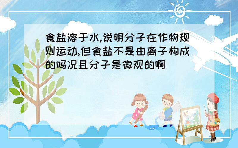 食盐溶于水,说明分子在作物规则运动,但食盐不是由离子构成的吗况且分子是微观的啊