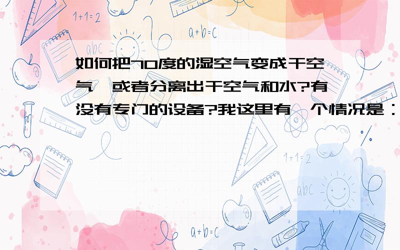 如何把70度的湿空气变成干空气,或者分离出干空气和水?有没有专门的设备?我这里有一个情况是：每小时4万立方的湿空气,温度约70-80度左右.这些都白白浪费了.有什么办法可以分离出其中的