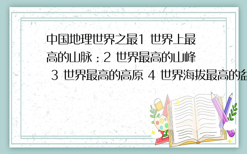 中国地理世界之最1 世界上最高的山脉：2 世界最高的山峰 3 世界最高的高原 4 世界海拔最高的盆地：5 世界上最长的人工运河 6 世界海拔最高的湖泊：7 世界樟脑产量最高的地区：8世界含沙