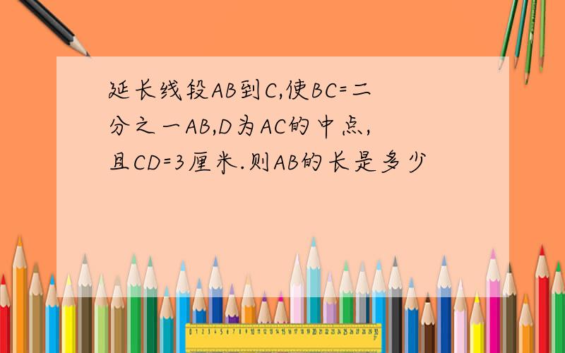 延长线段AB到C,使BC=二分之一AB,D为AC的中点,且CD=3厘米.则AB的长是多少