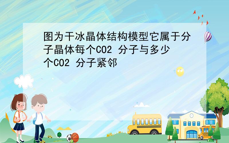 图为干冰晶体结构模型它属于分子晶体每个CO2 分子与多少个CO2 分子紧邻