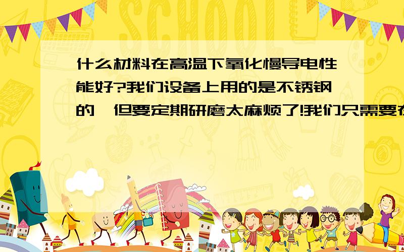 什么材料在高温下氧化慢导电性能好?我们设备上用的是不锈钢的,但要定期研磨太麻烦了!我们只需要在300-400度中稳定就可以,但要有一定的硬度.谢谢!