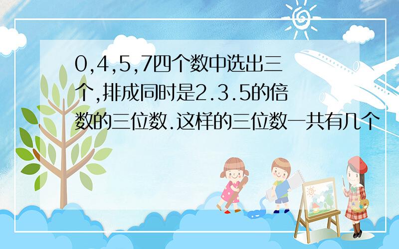 0,4,5,7四个数中选出三个,排成同时是2.3.5的倍数的三位数.这样的三位数一共有几个