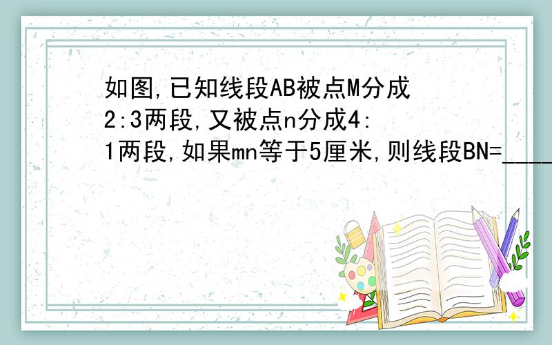 如图,已知线段AB被点M分成2:3两段,又被点n分成4:1两段,如果mn等于5厘米,则线段BN=________.