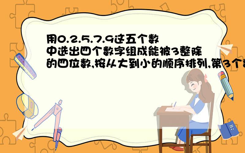 用0.2.5.7.9这五个数中选出四个数字组成能被3整除的四位数,按从大到小的顺序排列,第3个数是( )第8个数是(用0.2.5.7.9这五个数中选出四个数字组成能被3整除的四位数,按从大到小的顺序排列,第3