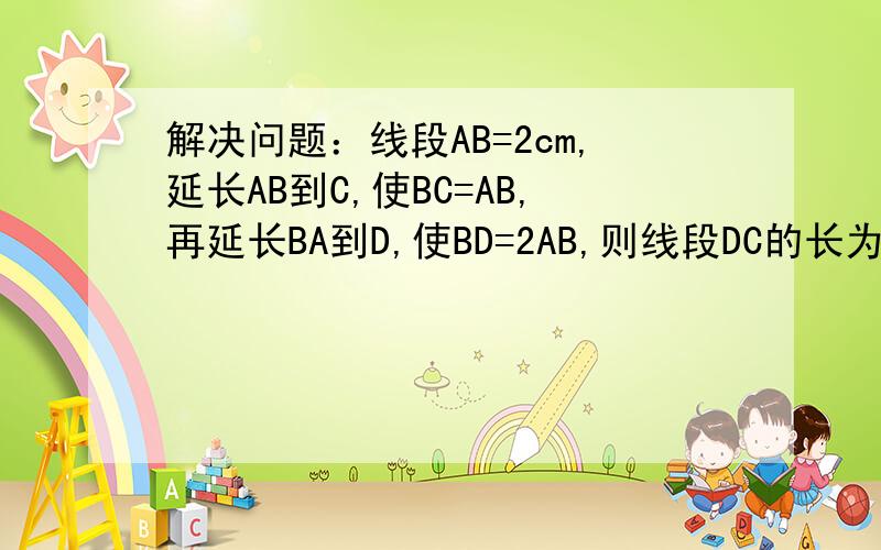 解决问题：线段AB=2cm,延长AB到C,使BC=AB,再延长BA到D,使BD=2AB,则线段DC的长为（ ）cm.