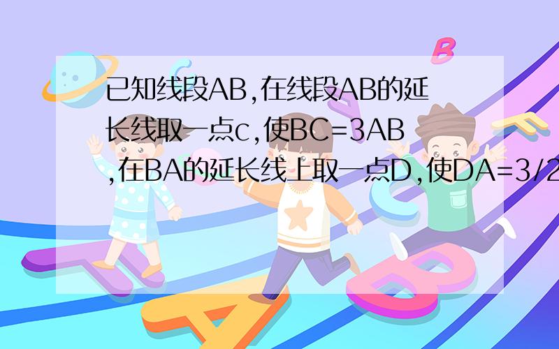 已知线段AB,在线段AB的延长线取一点c,使BC=3AB,在BA的延长线上取一点D,使DA=3/2AB,E是BD的中点且EB=30cm。1.根据题意画出图形 2.求线段DC的长