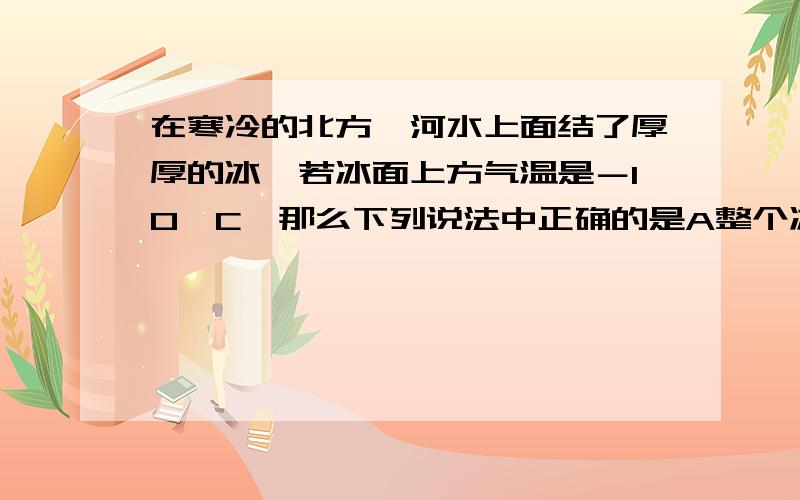 在寒冷的北方,河水上面结了厚厚的冰,若冰面上方气温是－10°C,那么下列说法中正确的是A整个冰层得温度都是－10°C B冰层上表面为－10° ,下表面是0°C C整个冰层的温度都是0°C D无法确定冰层