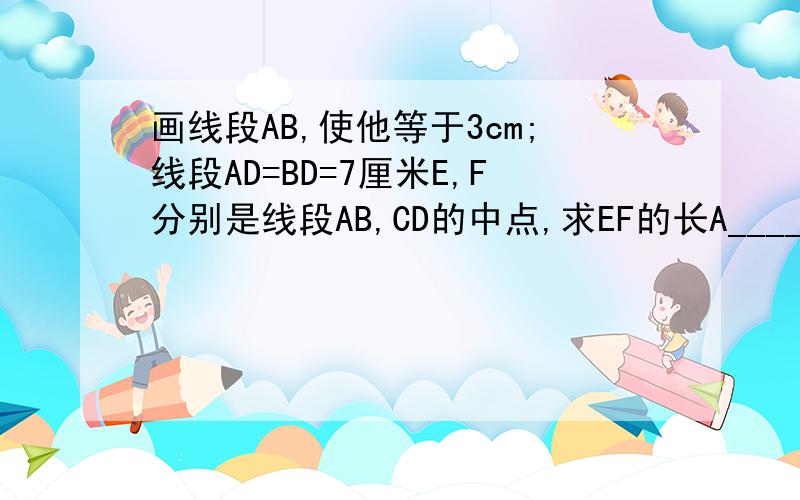 画线段AB,使他等于3cm;线段AD=BD=7厘米E,F分别是线段AB,CD的中点,求EF的长A____B__M___________C