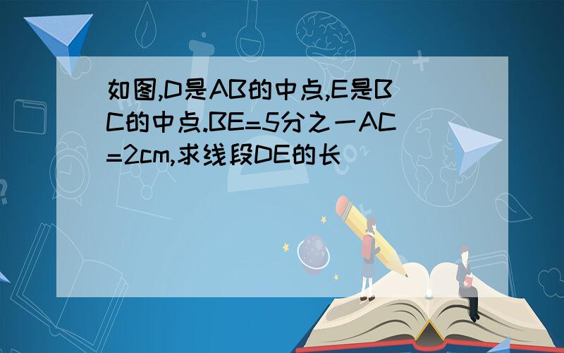 如图,D是AB的中点,E是BC的中点.BE=5分之一AC=2cm,求线段DE的长