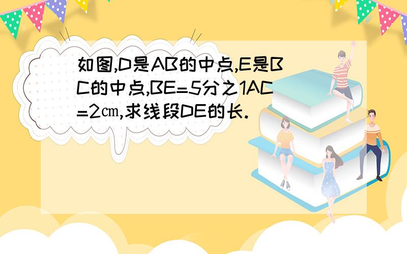 如图,D是AB的中点,E是BC的中点,BE=5分之1AC=2㎝,求线段DE的长.