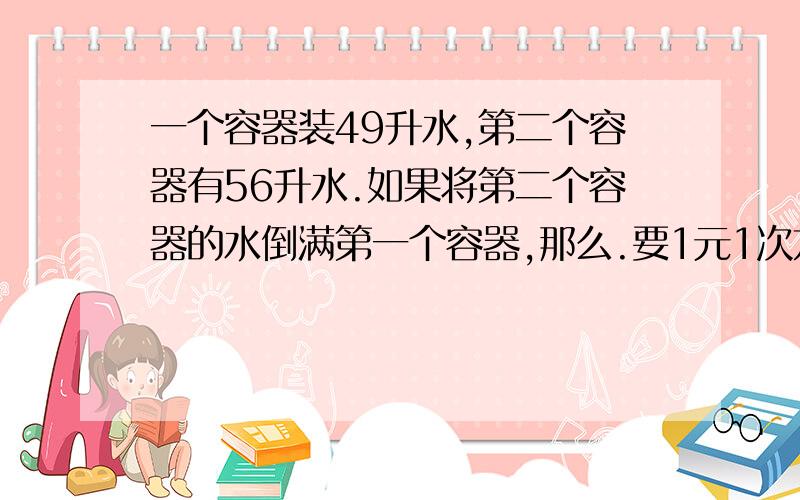 一个容器装49升水,第二个容器有56升水.如果将第二个容器的水倒满第一个容器,那么.要1元1次方