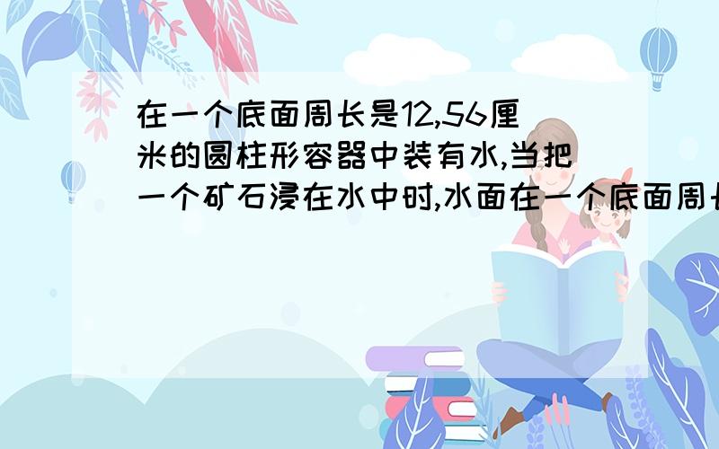 在一个底面周长是12,56厘米的圆柱形容器中装有水,当把一个矿石浸在水中时,水面在一个底面周长是12，56厘米的圆柱形容器中装有水，当把一个矿石浸在水中时，水面高度上升了2厘米，这块