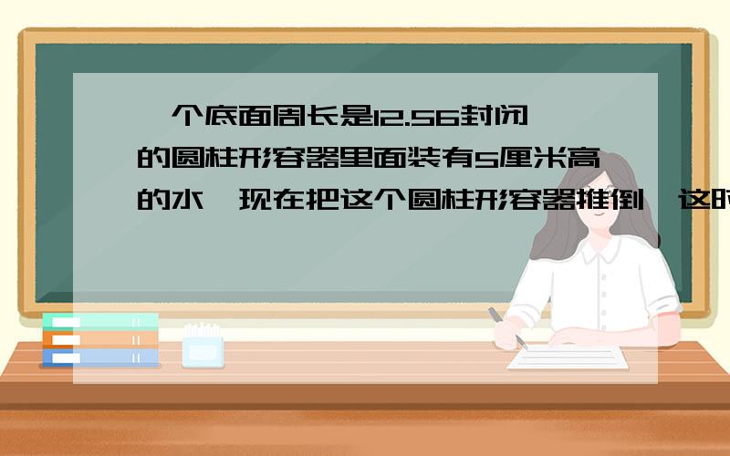 一个底面周长是12.56封闭的圆柱形容器里面装有5厘米高的水,现在把这个圆柱形容器推倒,这时水面高与底面直径重合,这个圆柱形容器的表面积是（ ）,体积是（ ）