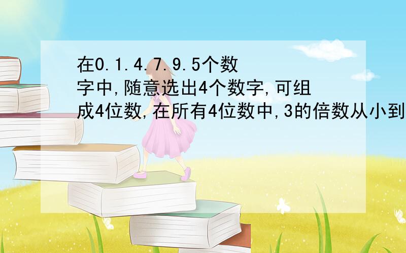 在0.1.4.7.9.5个数字中,随意选出4个数字,可组成4位数,在所有4位数中,3的倍数从小到大排列第5位是